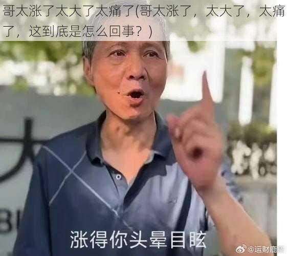 哥太涨了太大了太痛了(哥太涨了，太大了，太痛了，这到底是怎么回事？)