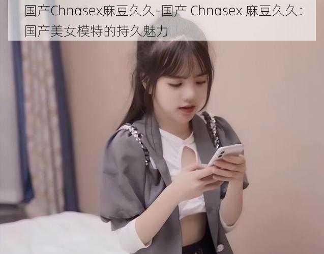 国产Chnαsex麻豆久久-国产 Chnαsex 麻豆久久：国产美女模特的持久魅力