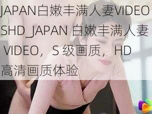 JAPAN白嫩丰满人妻VIDEOSHD_JAPAN 白嫩丰满人妻 VIDEO，S 级画质，HD 高清画质体验