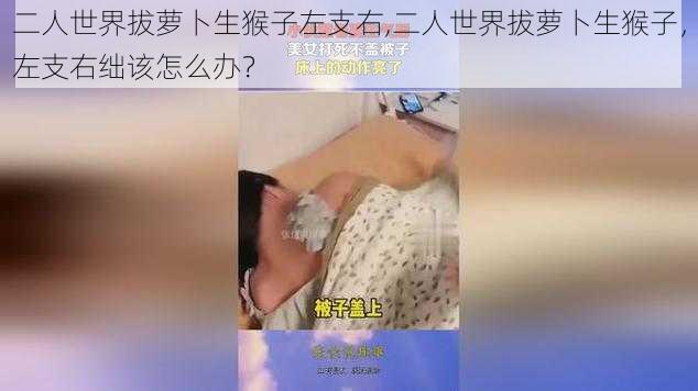 二人世界拔萝卜生猴子左支右,二人世界拔萝卜生猴子，左支右绌该怎么办？