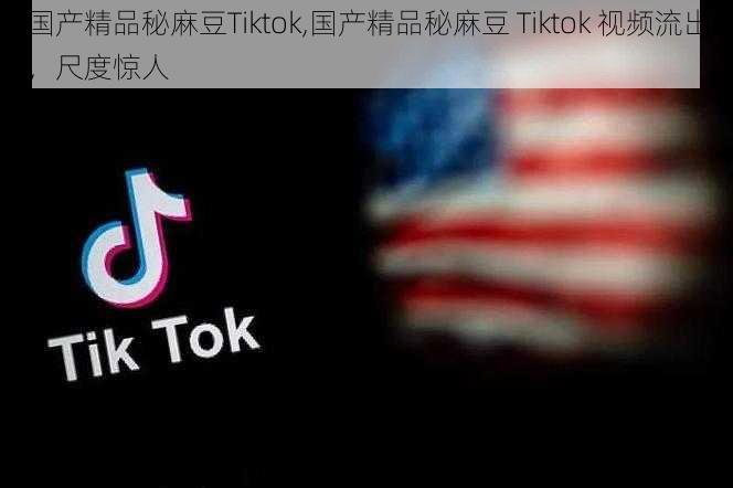 国产精品秘麻豆Tiktok,国产精品秘麻豆 Tiktok 视频流出，尺度惊人