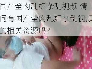 国产全肉乱妇杂乱视频 请问有国产全肉乱妇杂乱视频的相关资源吗？